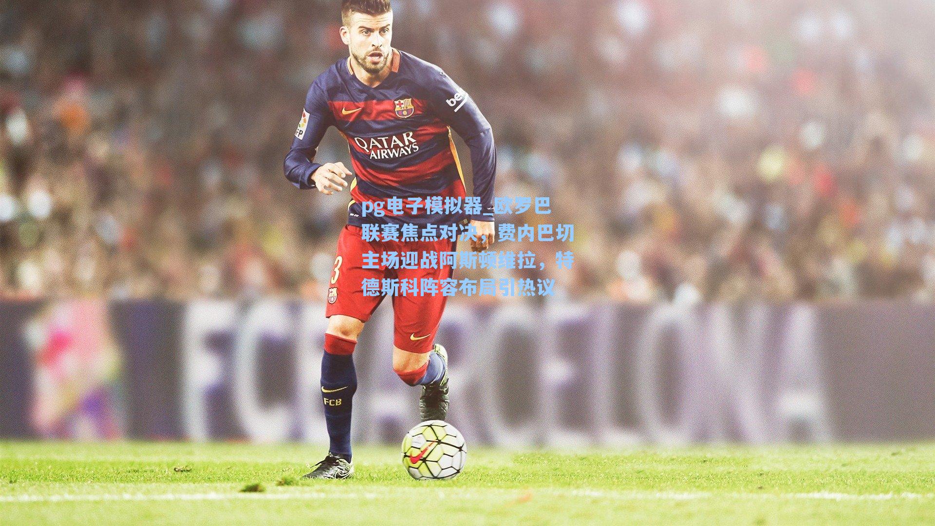 pg电子模拟器_欧罗巴联赛焦点对决，费内巴切主场迎战阿斯顿维拉，特德斯科阵容布局引热议
