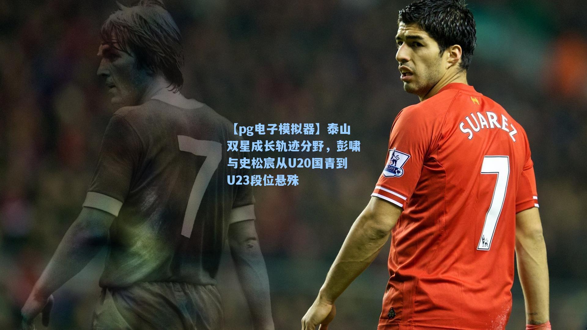 【pg电子模拟器】泰山双星成长轨迹分野，彭啸与史松宸从U20国青到U23段位悬殊